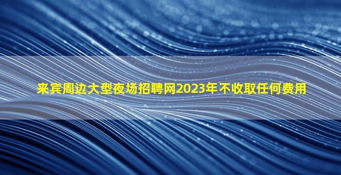 来宾周边大型夜场招聘网2023年不收取任何费用